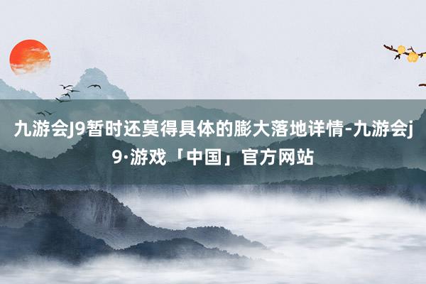 九游会J9暂时还莫得具体的膨大落地详情-九游会j9·游戏「中国」官方网站