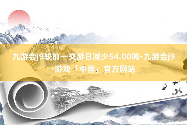 九游会J9较前一交游日减少54.00吨-九游会j9·游戏「中国」官方网站