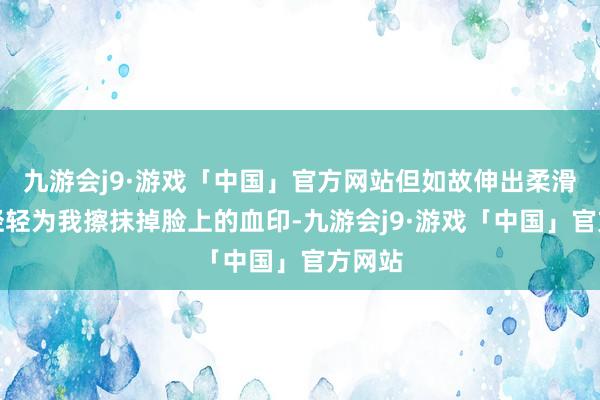 九游会j9·游戏「中国」官方网站但如故伸出柔滑的手轻轻为我擦抹掉脸上的血印-九游会j9·游戏「中国」官方网站