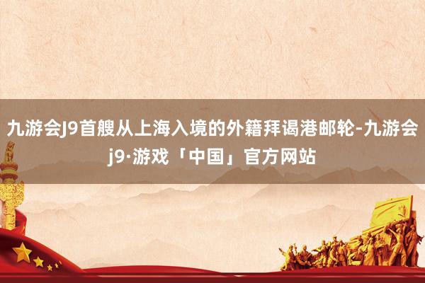九游会J9首艘从上海入境的外籍拜谒港邮轮-九游会j9·游戏「中国」官方网站