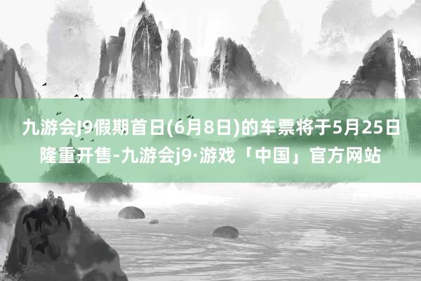 九游会J9假期首日(6月8日)的车票将于5月25日隆重开售-九游会j9·游戏「中国」官方网站