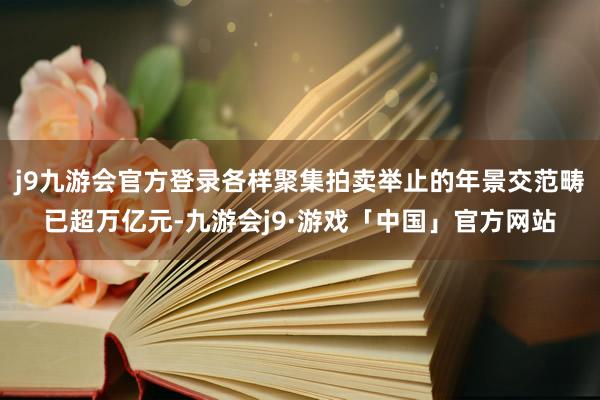 j9九游会官方登录各样聚集拍卖举止的年景交范畴已超万亿元-九游会j9·游戏「中国」官方网站