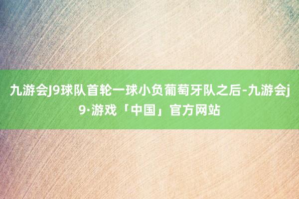 九游会J9球队首轮一球小负葡萄牙队之后-九游会j9·游戏「中国」官方网站