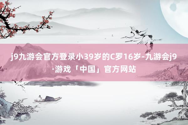 j9九游会官方登录小39岁的C罗16岁-九游会j9·游戏「中国」官方网站