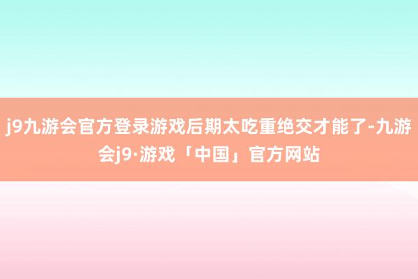 j9九游会官方登录游戏后期太吃重绝交才能了-九游会j9·游戏「中国」官方网站