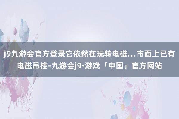 j9九游会官方登录它依然在玩转电磁…市面上已有电磁吊挂-九游会j9·游戏「中国」官方网站