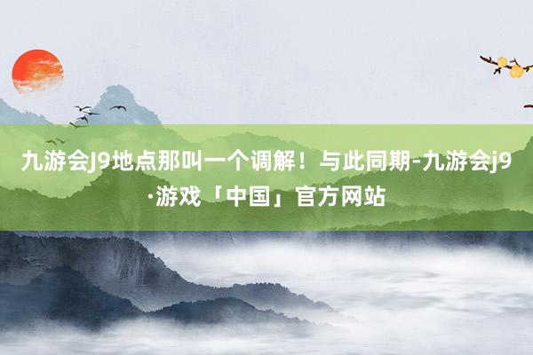 九游会J9地点那叫一个调解！与此同期-九游会j9·游戏「中国」官方网站