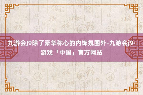 九游会J9除了豪华称心的内饰氛围外-九游会j9·游戏「中国」官方网站