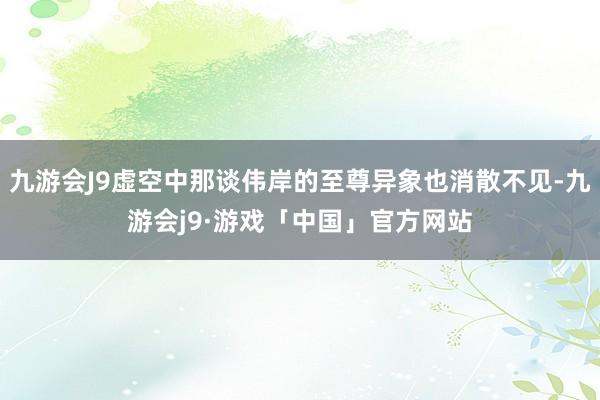 九游会J9虚空中那谈伟岸的至尊异象也消散不见-九游会j9·游戏「中国」官方网站