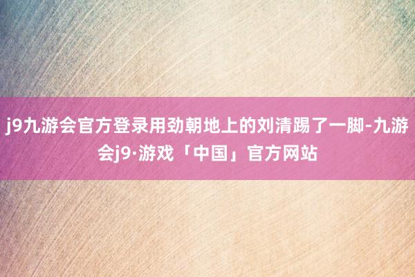 j9九游会官方登录用劲朝地上的刘清踢了一脚-九游会j9·游戏「中国」官方网站