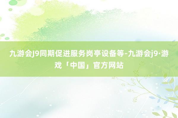 九游会J9同期促进服务岗亭设备等-九游会j9·游戏「中国」官方网站