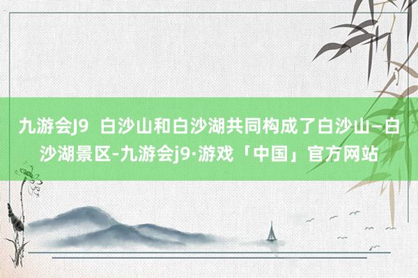 九游会J9  白沙山和白沙湖共同构成了白沙山—白沙湖景区-九游会j9·游戏「中国」官方网站