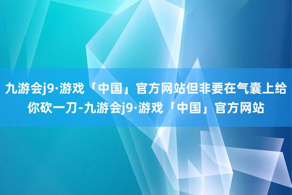 九游会j9·游戏「中国」官方网站但非要在气囊上给你砍一刀-九游会j9·游戏「中国」官方网站