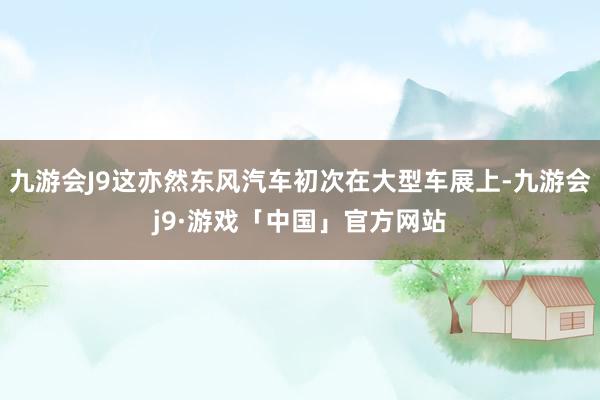 九游会J9这亦然东风汽车初次在大型车展上-九游会j9·游戏「中国」官方网站