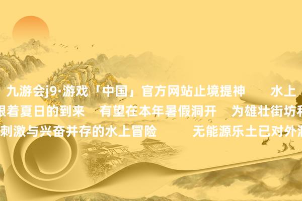 九游会j9·游戏「中国」官方网站止境提神       水上乐土部分设立程度较快    跟着夏日的到来    有望在本年暑假洞开    为雄壮街坊和左近旅客    带来刺激与兴奋并存的水上冒险          无能源乐土已对外洞开运营             此外    项贪图好意思好意思熊无能源乐土已建成    并在本年年头对外销票运营       游乐技俩包括彩虹滑谈、    天外步谈、过山车