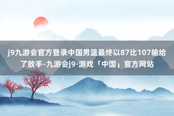 j9九游会官方登录中国男篮最终以87比107输给了敌手-九游会j9·游戏「中国」官方网站