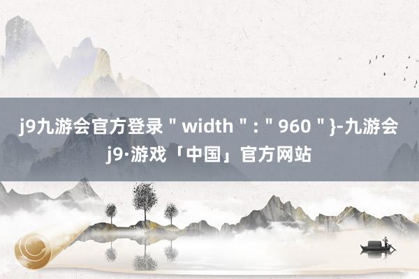 j9九游会官方登录＂width＂:＂960＂}-九游会j9·游戏「中国」官方网站