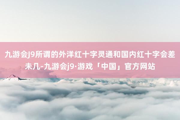 九游会J9所谓的外洋红十字灵通和国内红十字会差未几-九游会j9·游戏「中国」官方网站