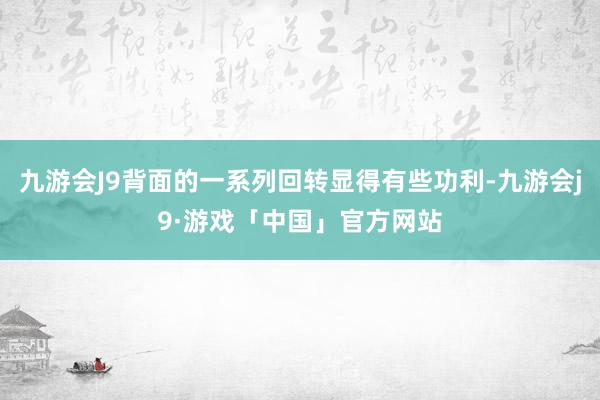 九游会J9背面的一系列回转显得有些功利-九游会j9·游戏「中国」官方网站