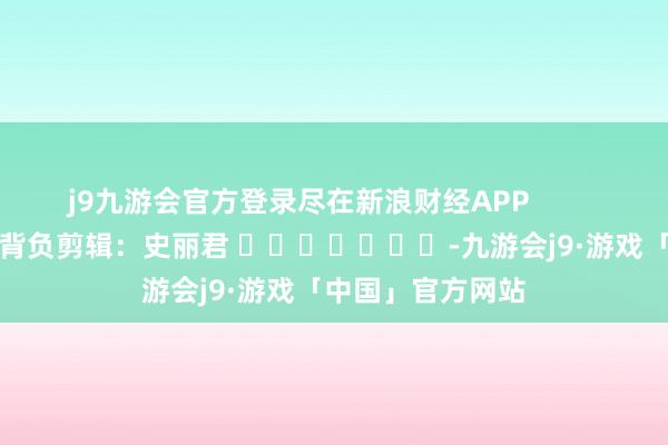 j9九游会官方登录尽在新浪财经APP            						背负剪辑：史丽君 							-九游会j9·游戏「中国」官方网站