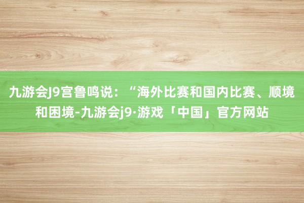 九游会J9宫鲁鸣说：“海外比赛和国内比赛、顺境和困境-九游会j9·游戏「中国」官方网站