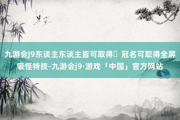 九游会J9东谈主东谈主皆可取得▶冠名可取得全屏吸怪特技-九游会j9·游戏「中国」官方网站