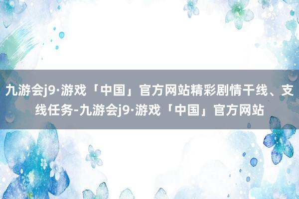 九游会j9·游戏「中国」官方网站精彩剧情干线、支线任务-九游会j9·游戏「中国」官方网站