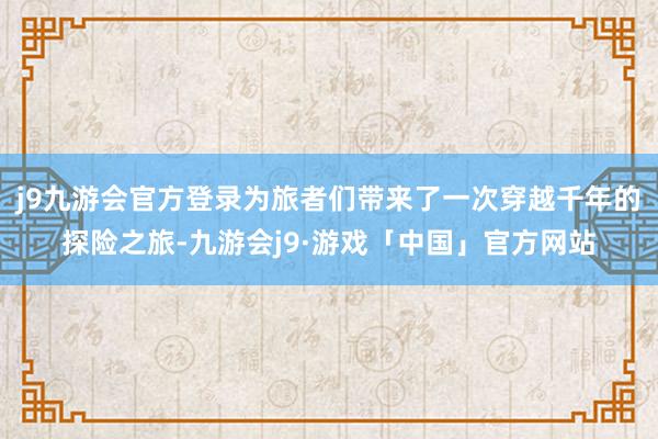 j9九游会官方登录为旅者们带来了一次穿越千年的探险之旅-九游会j9·游戏「中国」官方网站