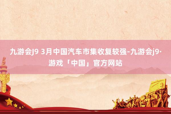 九游会J9 3月中国汽车市集收复较强-九游会j9·游戏「中国」官方网站