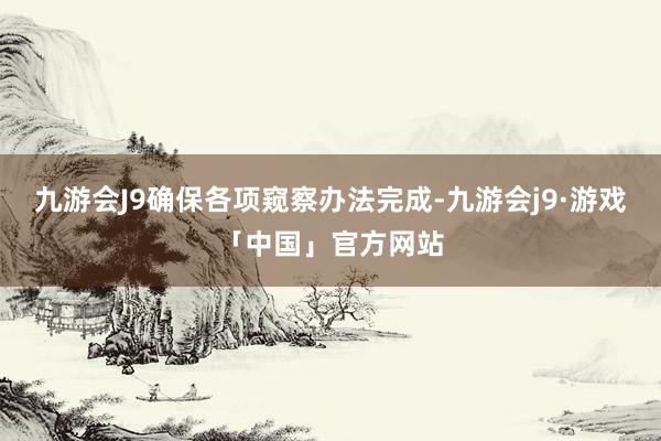 九游会J9确保各项窥察办法完成-九游会j9·游戏「中国」官方网站