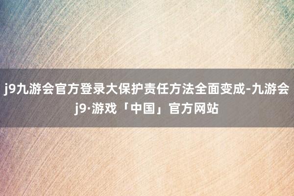 j9九游会官方登录大保护责任方法全面变成-九游会j9·游戏「中国」官方网站