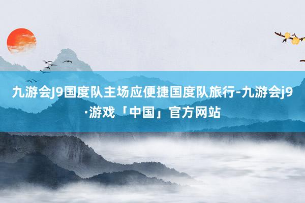 九游会J9国度队主场应便捷国度队旅行-九游会j9·游戏「中国」官方网站