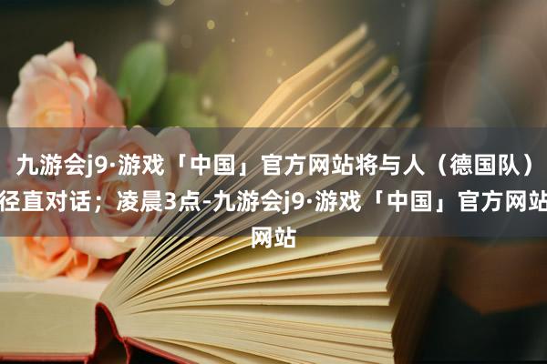 九游会j9·游戏「中国」官方网站将与人（德国队）径直对话；凌晨3点-九游会j9·游戏「中国」官方网站