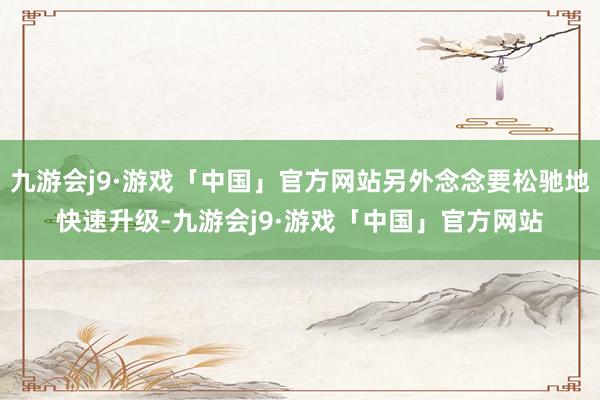 九游会j9·游戏「中国」官方网站另外念念要松驰地快速升级-九游会j9·游戏「中国」官方网站