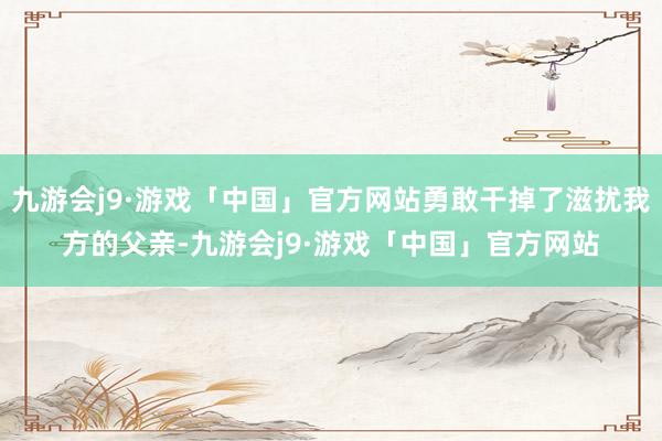 九游会j9·游戏「中国」官方网站勇敢干掉了滋扰我方的父亲-九游会j9·游戏「中国」官方网站