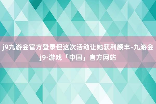 j9九游会官方登录但这次活动让她获利颇丰-九游会j9·游戏「中国」官方网站