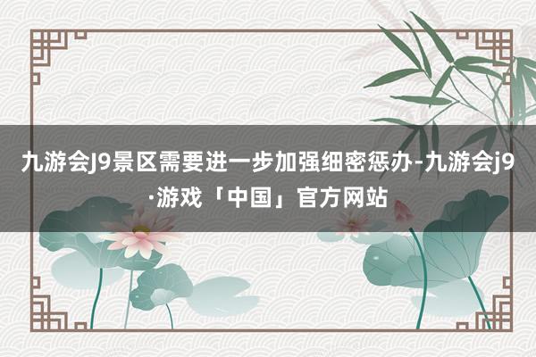 九游会J9景区需要进一步加强细密惩办-九游会j9·游戏「中国」官方网站