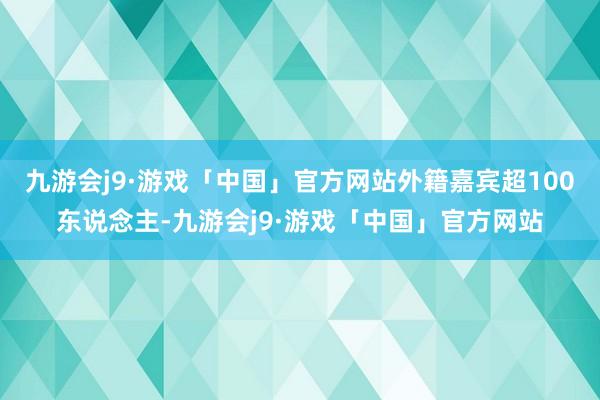 九游会j9·游戏「中国」官方网站外籍嘉宾超100东说念主-九游会j9·游戏「中国」官方网站