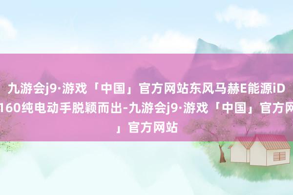 九游会j9·游戏「中国」官方网站东风马赫E能源iD3-160纯电动手脱颖而出-九游会j9·游戏「中国」官方网站