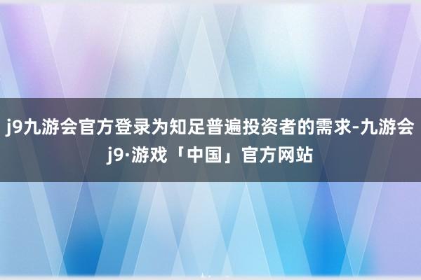 j9九游会官方登录为知足普遍投资者的需求-九游会j9·游戏「中国」官方网站