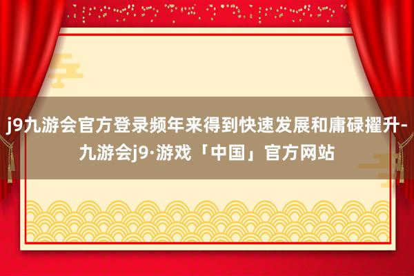 j9九游会官方登录频年来得到快速发展和庸碌擢升-九游会j9·游戏「中国」官方网站