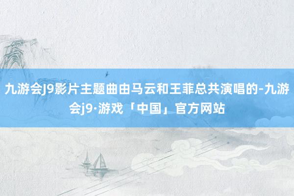 九游会J9影片主题曲由马云和王菲总共演唱的-九游会j9·游戏「中国」官方网站