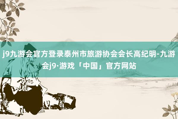 j9九游会官方登录泰州市旅游协会会长高纪明-九游会j9·游戏「中国」官方网站