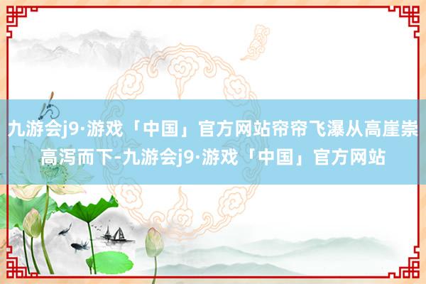 九游会j9·游戏「中国」官方网站帘帘飞瀑从高崖崇高泻而下-九游会j9·游戏「中国」官方网站