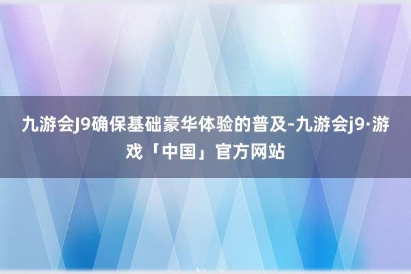 九游会J9确保基础豪华体验的普及-九游会j9·游戏「中国」官方网站