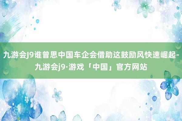 九游会J9谁曾思中国车企会借助这鼓励风快速崛起-九游会j9·游戏「中国」官方网站