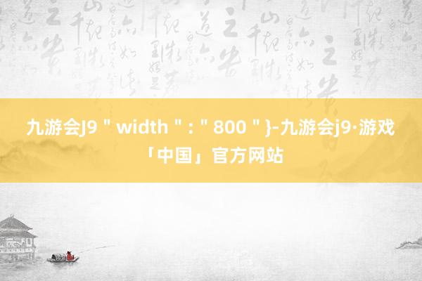 九游会J9＂width＂:＂800＂}-九游会j9·游戏「中国」官方网站