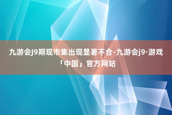 九游会J9期现市集出现显著不合-九游会j9·游戏「中国」官方网站