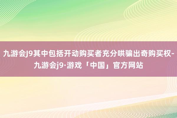 九游会J9其中包括开动购买者充分哄骗出奇购买权-九游会j9·游戏「中国」官方网站