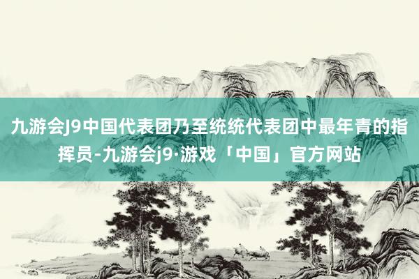 九游会J9中国代表团乃至统统代表团中最年青的指挥员-九游会j9·游戏「中国」官方网站